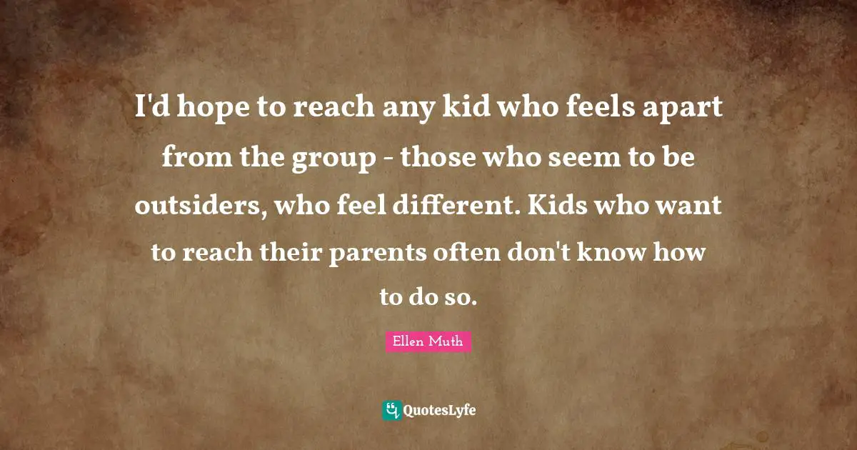 I'd hope to reach any kid who feels apart from the group - those who seem to be outsiders, who feel different. Kids who want to reach their parents often don't know how to do so.