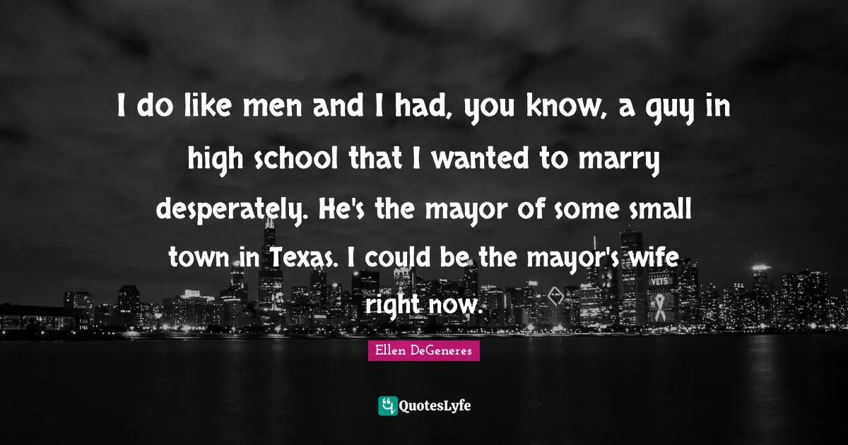 I do like men and I had, you know, a guy in high school that I wanted to marry desperately. He's the mayor of some small town in Texas. I could be the mayor's wife right now.