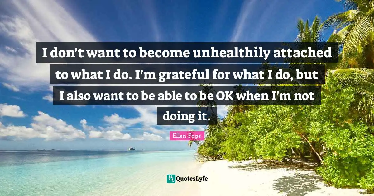 I don't want to become unhealthily attached to what I do. I'm grateful for what I do, but I also want to be able to be OK when I'm not doing it.
