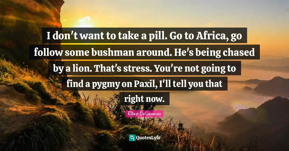 I don't want to take a pill. Go to Africa, go follow some bushman around. He's being chased by a lion. That's stress. You're not going to find a pygmy on Paxil, I'll tell you that right now.
