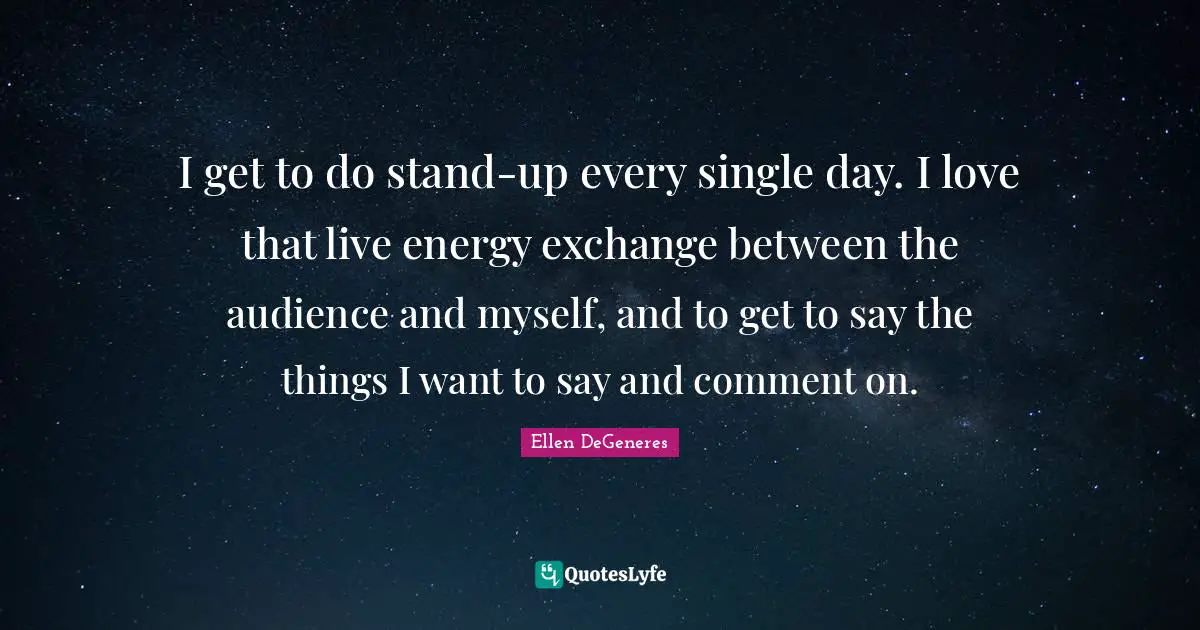I get to do stand-up every single day. I love that live energy exchange between the audience and myself, and to get to say the things I want to say and comment on.