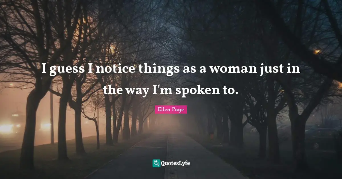 I guess I notice things as a woman just in the way I'm spoken to.