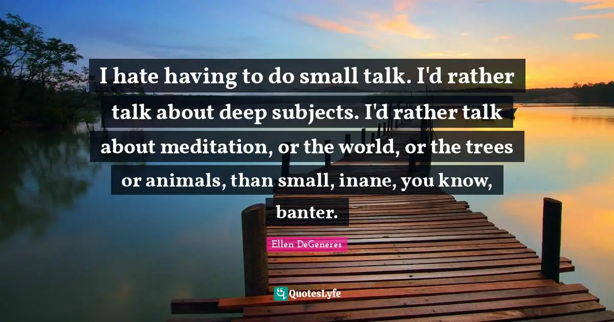 I hate having to do small talk. I'd rather talk about deep subjects. I'd rather talk about meditation, or the world, or the trees or animals, than small, inane, you know, banter.
