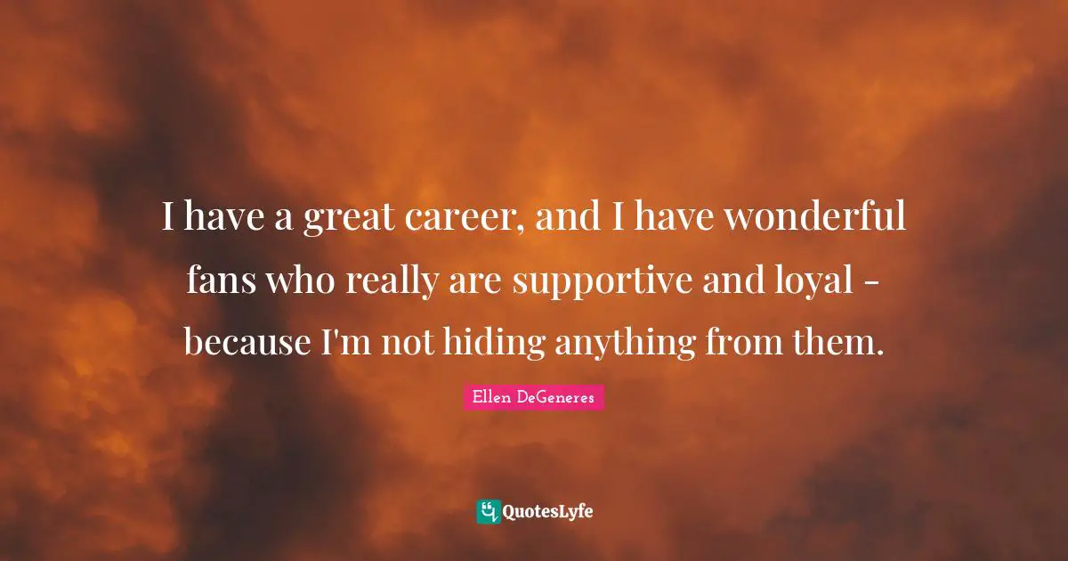 I have a great career, and I have wonderful fans who really are supportive and loyal - because I'm not hiding anything from them.