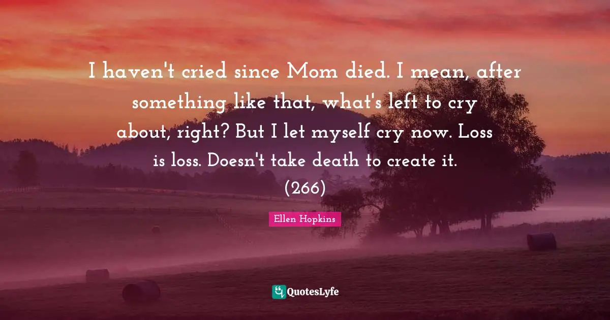 I haven't cried since Mom died. I mean, after something like that, what's left to cry about, right? But I let myself cry now. Loss is loss. Doesn't take death to create it. (266)