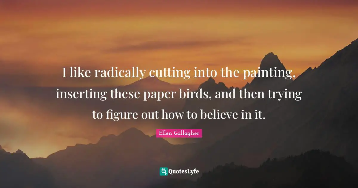I like radically cutting into the painting, inserting these paper birds, and then trying to figure out how to believe in it.