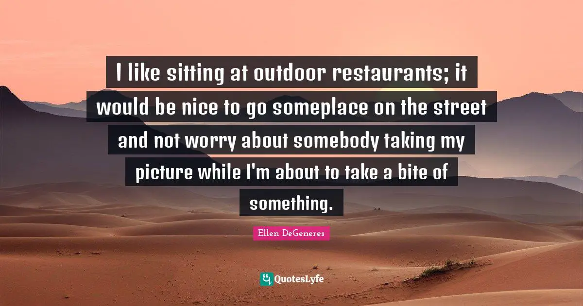 I like sitting at outdoor restaurants; it would be nice to go someplace on the street and not worry about somebody taking my picture while I'm about to take a bite of something.