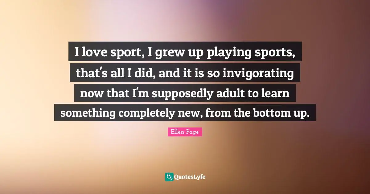 Ellen Page Quotes: "I love sport, I grew up playing sports, that's all I did, and it is so invigorating now that I'm supposedly adult to learn something completely new, from the bottom up."