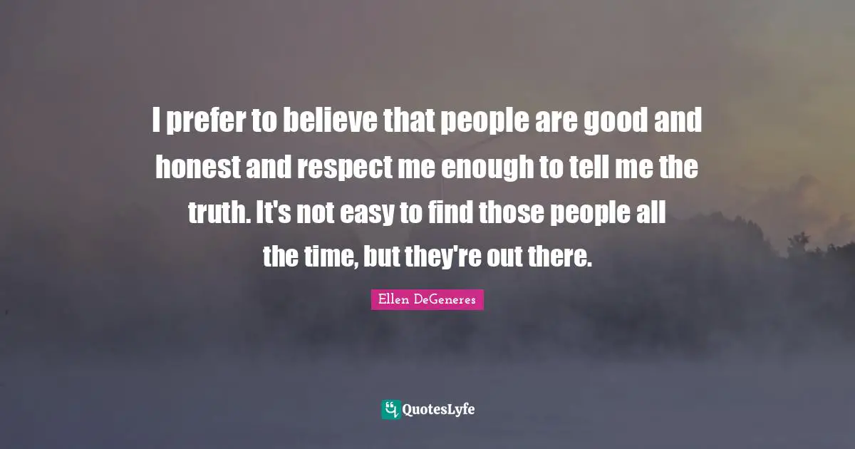 I prefer to believe that people are good and honest and respect me enough to tell me the truth. It's not easy to find those people all the time, but they're out there.