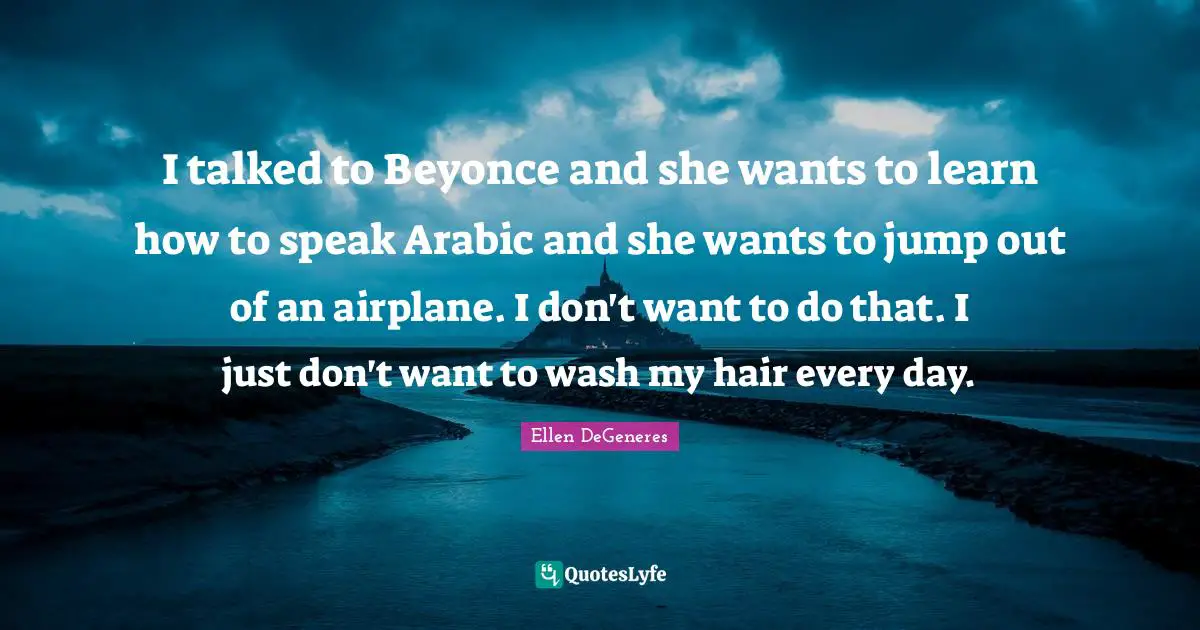 I talked to Beyonce and she wants to learn how to speak Arabic and she wants to jump out of an airplane. I don't want to do that. I just don't want to wash my hair every day.