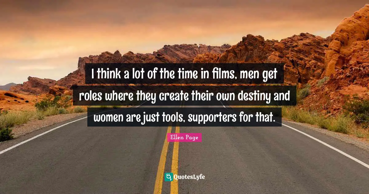 Ellen Page Quotes: "I think a lot of the time in films, men get roles where they create their own destiny and women are just tools, supporters for that."