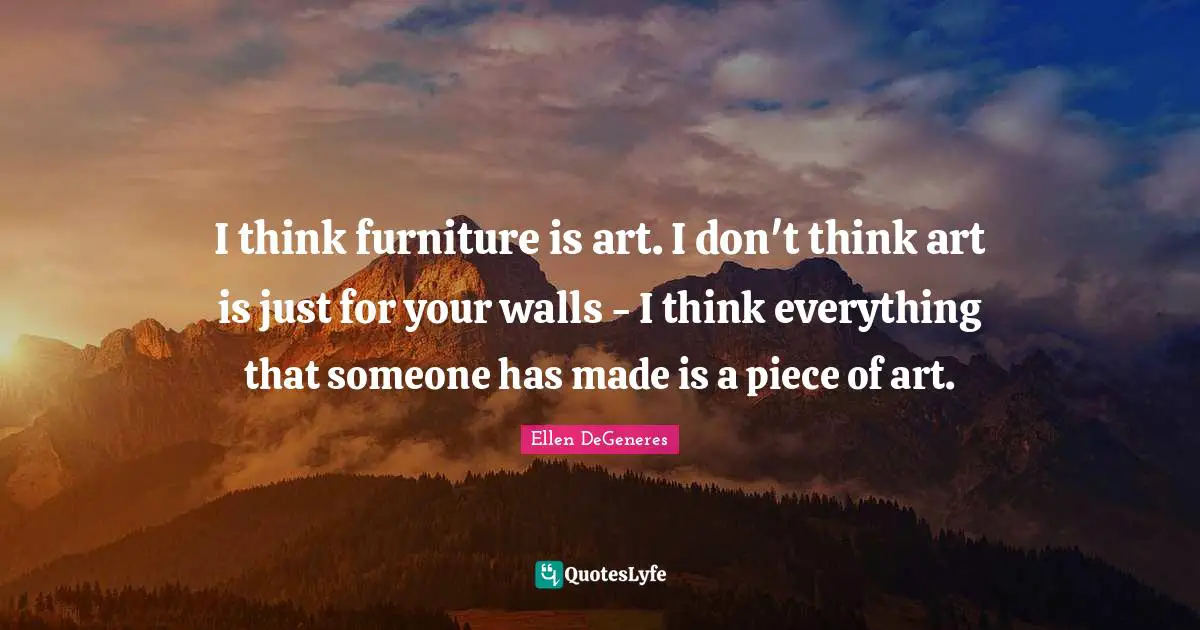 I think furniture is art. I don't think art is just for your walls - I think everything that someone has made is a piece of art.