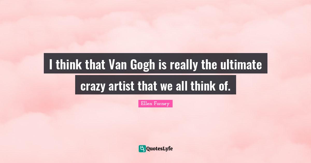 I think that Van Gogh is really the ultimate crazy artist that we all think of.