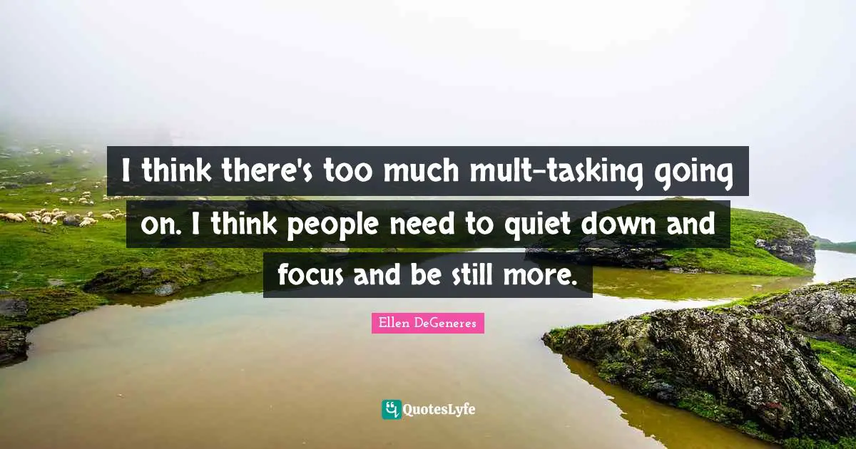 I think there's too much mult-tasking going on. I think people need to quiet down and focus and be still more.