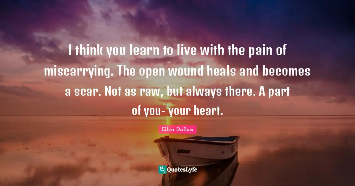 I think you learn to live with the pain of miscarrying. The open wound heals and becomes a scar. Not as raw, but always there. A part of you- your heart.