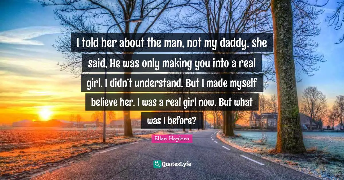 I told her about the man, not my daddy, she said, He was only making you into a real girl. I didn’t understand. But I made myself believe her. I was a real girl now. But what was I before?