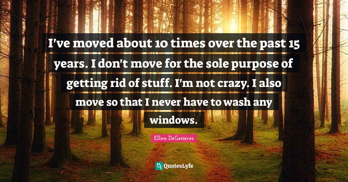 I've moved about 10 times over the past 15 years. I don't move for the sole purpose of getting rid of stuff. I'm not crazy. I also move so that I never have to wash any windows.