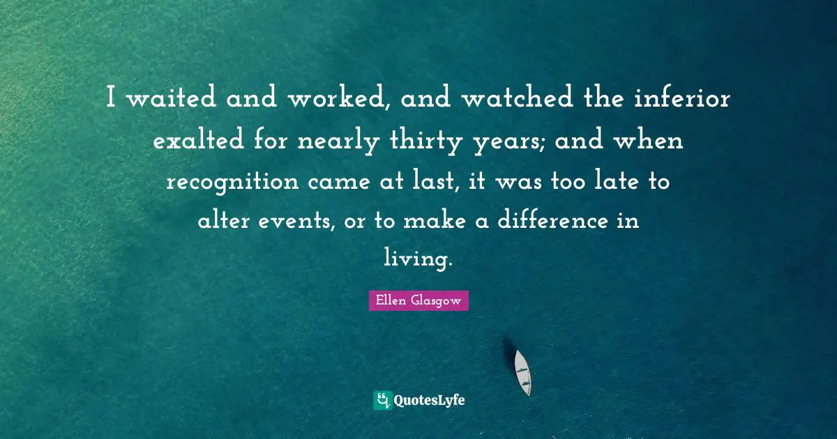 I waited and worked, and watched the inferior exalted for nearly thirty years; and when recognition came at last, it was too late to alter events, or to make a difference in living.