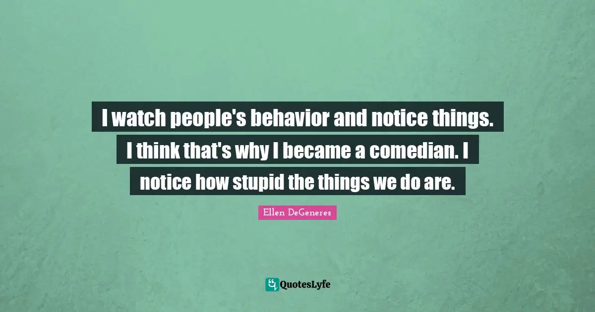 I watch people's behavior and notice things. I think that's why I became a comedian. I notice how stupid the things we do are.