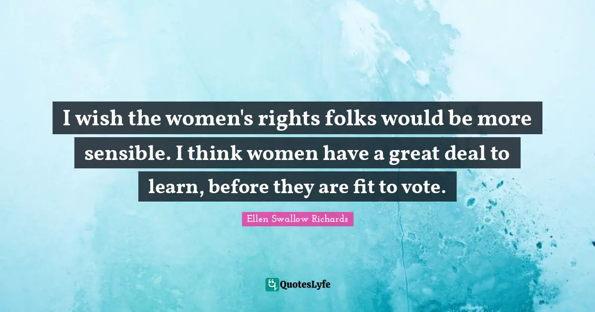 I wish the women's rights folks would be more sensible. I think women have a great deal to learn, before they are fit to vote.