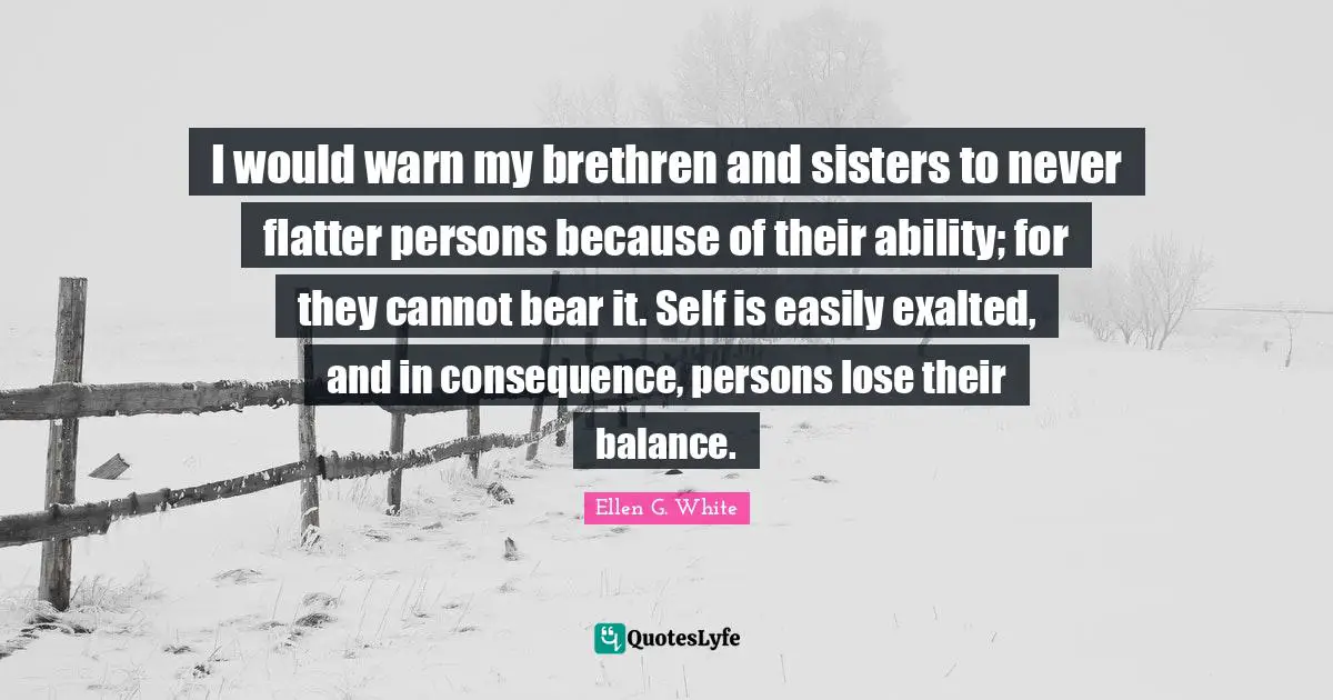 Ellen G. White Quotes: I would warn my brethren and sisters to never flatter persons because of their ability; for they cannot bear it. Self is easily exalted, and in consequence, persons lose their balance.