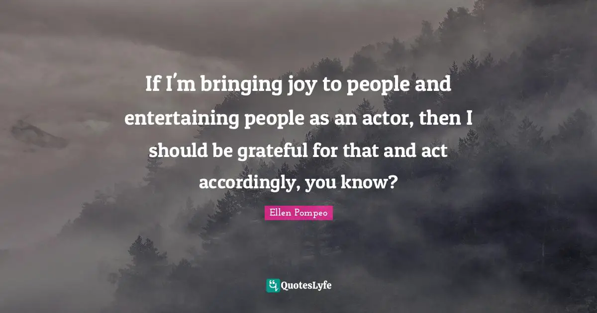 If I'm bringing joy to people and entertaining people as an actor, then I should be grateful for that and act accordingly, you know?