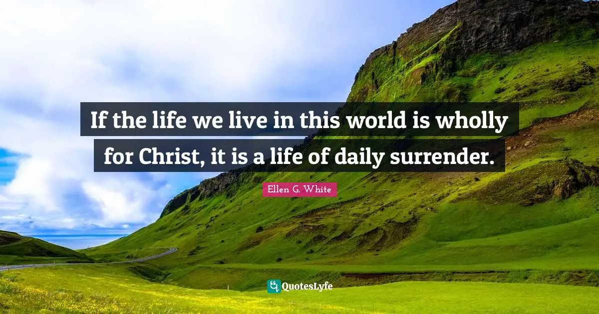 Ellen G. White Quotes: If the life we live in this world is wholly for Christ, it is a life of daily surrender.