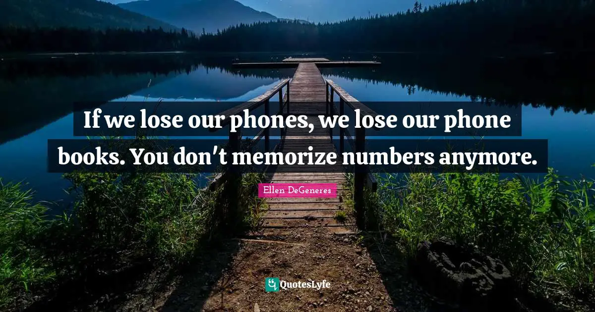 If we lose our phones, we lose our phone books. You don't memorize numbers anymore.
