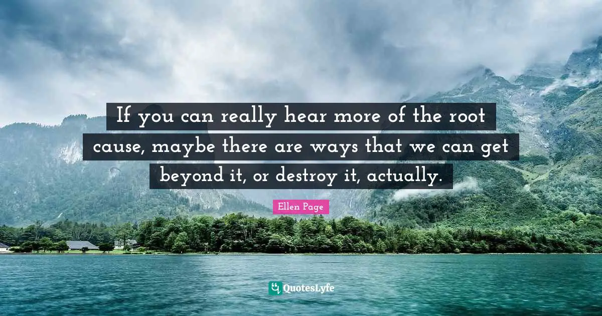 Ellen Page Quotes: "If you can really hear more of the root cause, maybe there are ways that we can get beyond it, or destroy it, actually."
