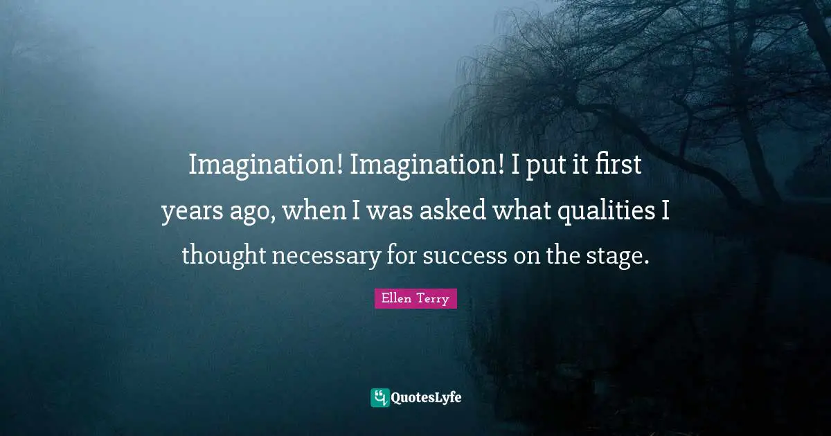 Ellen Terry Quotes: "Imagination! Imagination! I put it first years ago, when I was asked what qualities I thought necessary for success on the stage."