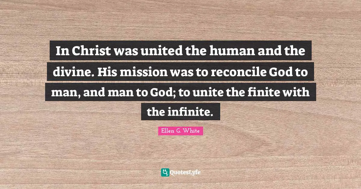 Ellen G. White Quotes: "In Christ was united the human and the divine. His mission was to reconcile God to man, and man to God; to unite the finite with the infinite."