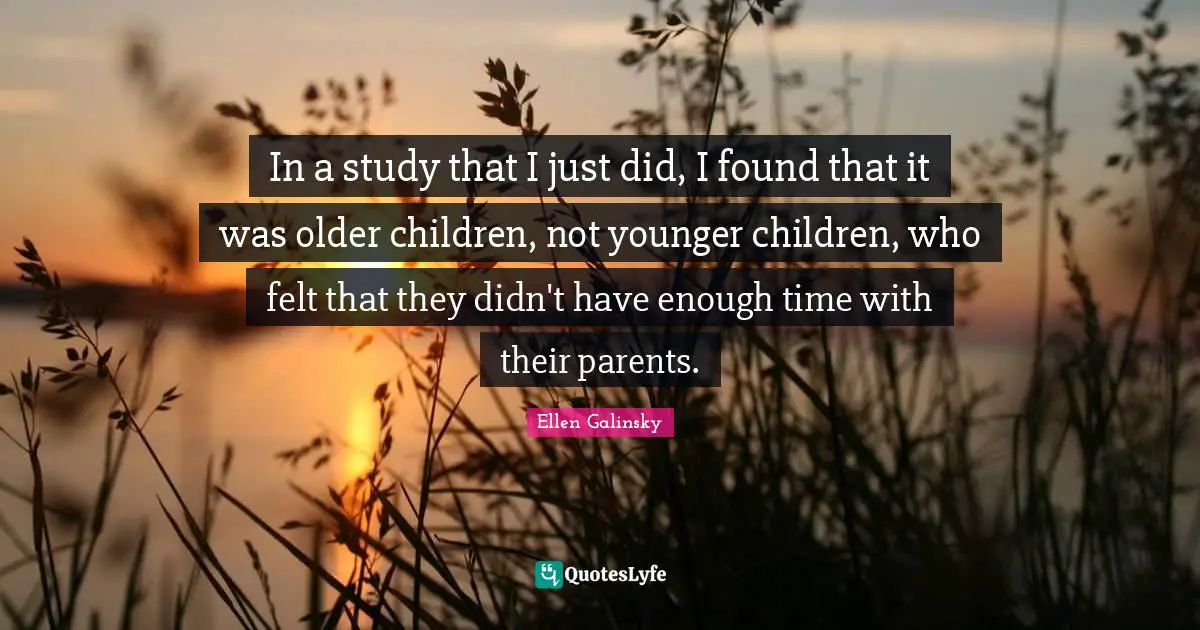In a study that I just did, I found that it was older children, not younger children, who felt that they didn't have enough time with their parents.