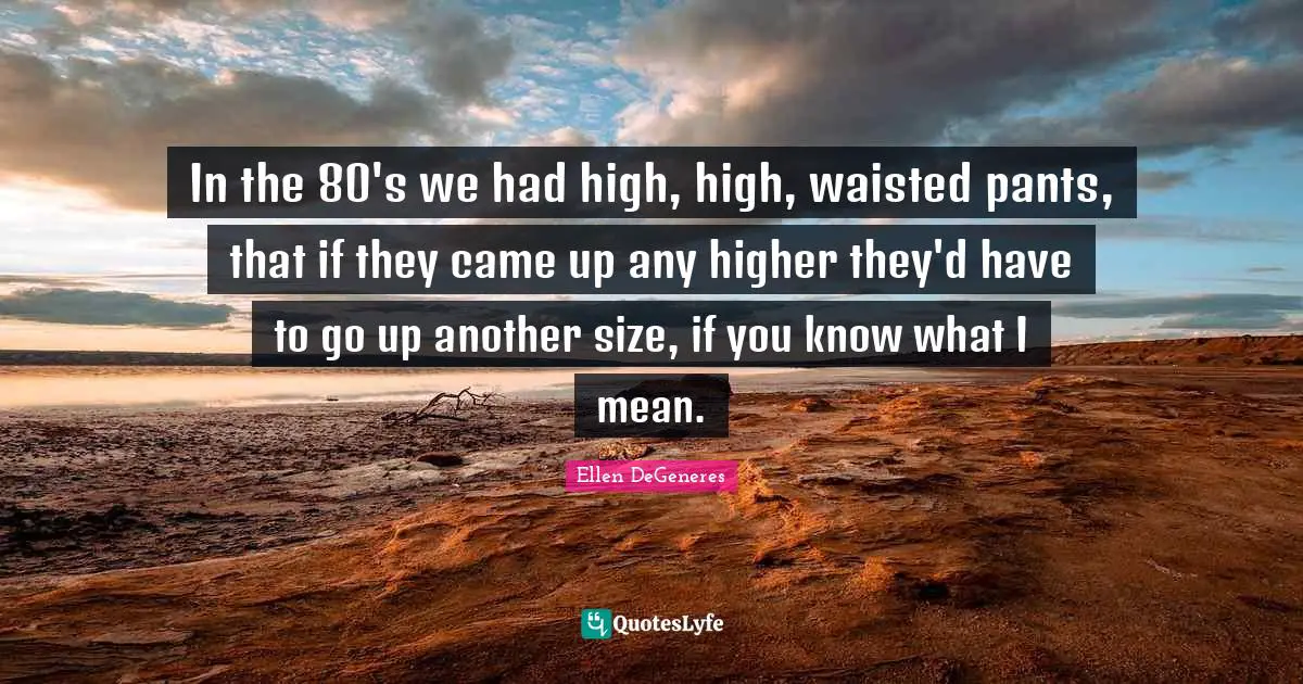 In the 80's we had high, high, waisted pants, that if they came up any higher they'd have to go up another size, if you know what I mean.