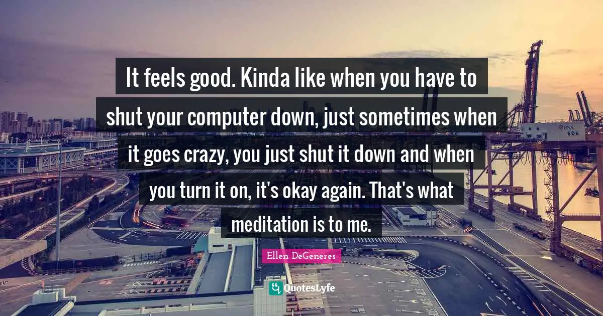 It feels good. Kinda like when you have to shut your computer down, just sometimes when it goes crazy, you just shut it down and when you turn it on, it's okay again. That's what meditation is to me.