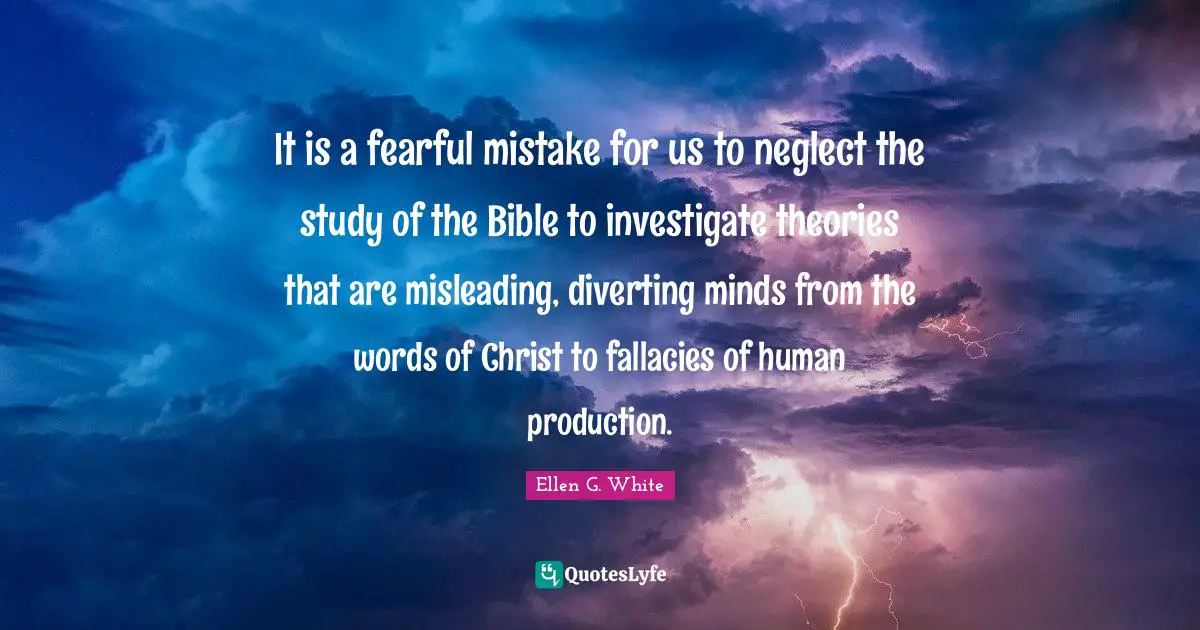 Ellen G. White Quotes: It is a fearful mistake for us to neglect the study of the Bible to investigate theories that are misleading, diverting minds from the words of Christ to fallacies of human production.