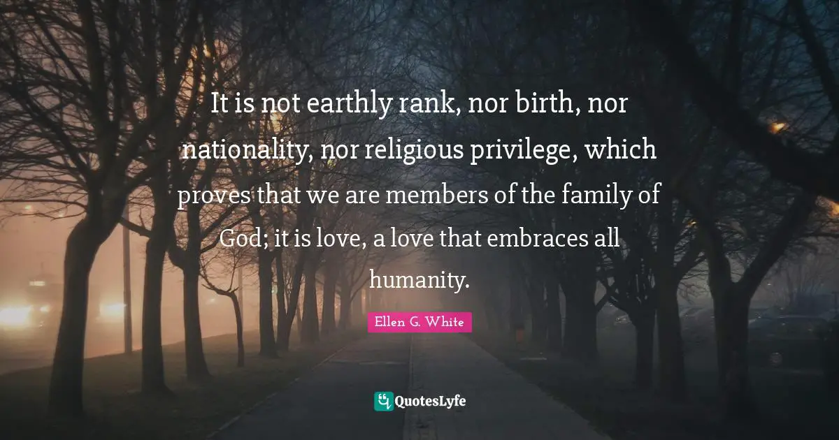 Ellen G. White Quotes: It is not earthly rank, nor birth, nor nationality, nor religious privilege, which proves that we are members of the family of God; it is love, a love that embraces all humanity.