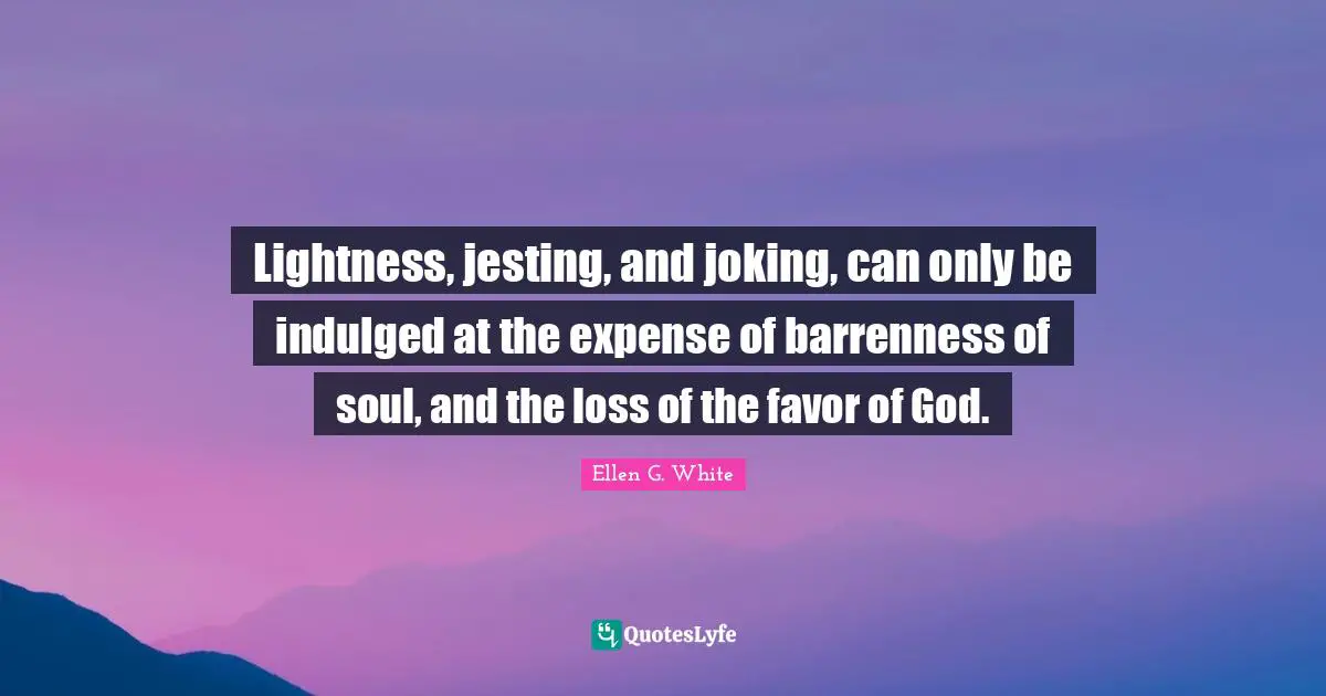 Ellen G. White Quotes: "Lightness, jesting, and joking, can only be indulged at the expense of barrenness of soul, and the loss of the favor of God."