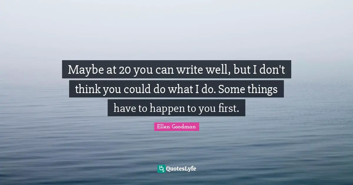 Maybe at 20 you can write well, but I don't think you could do what I do. Some things have to happen to you first.