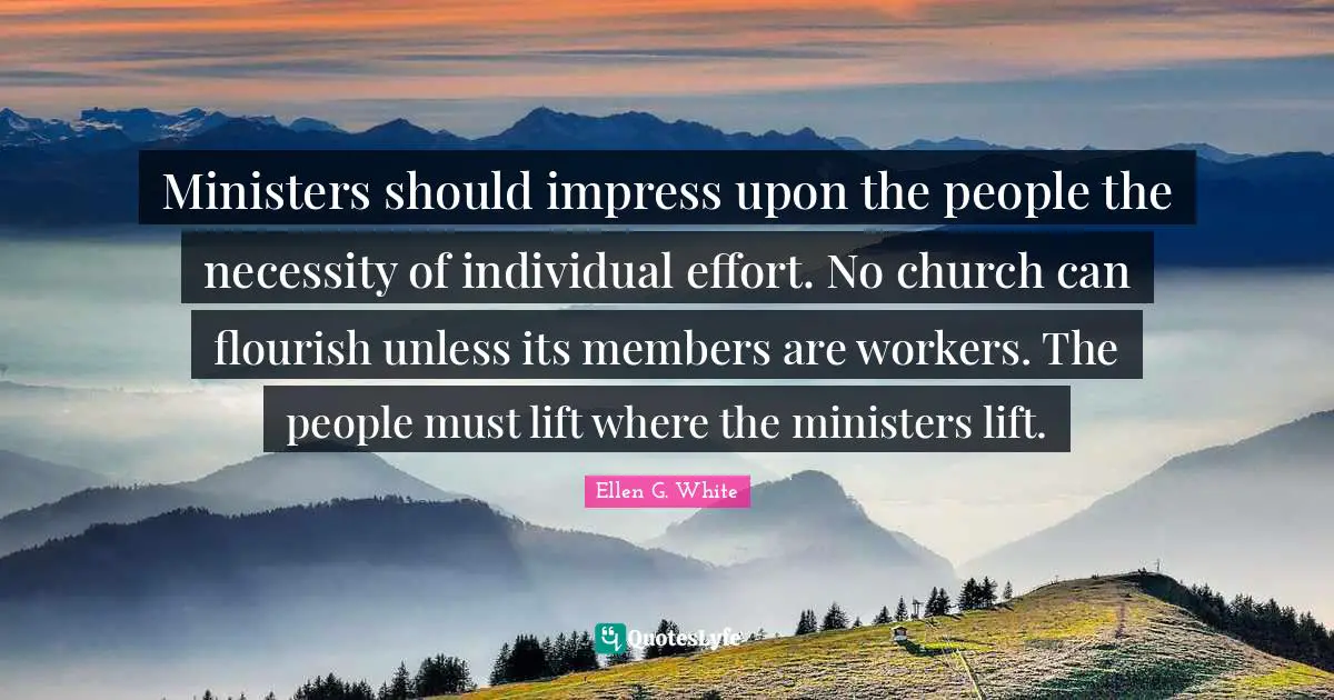 Ellen G. White Quotes: "Ministers should impress upon the people the necessity of individual effort. No church can flourish unless its members are workers. The people must lift where the ministers lift."