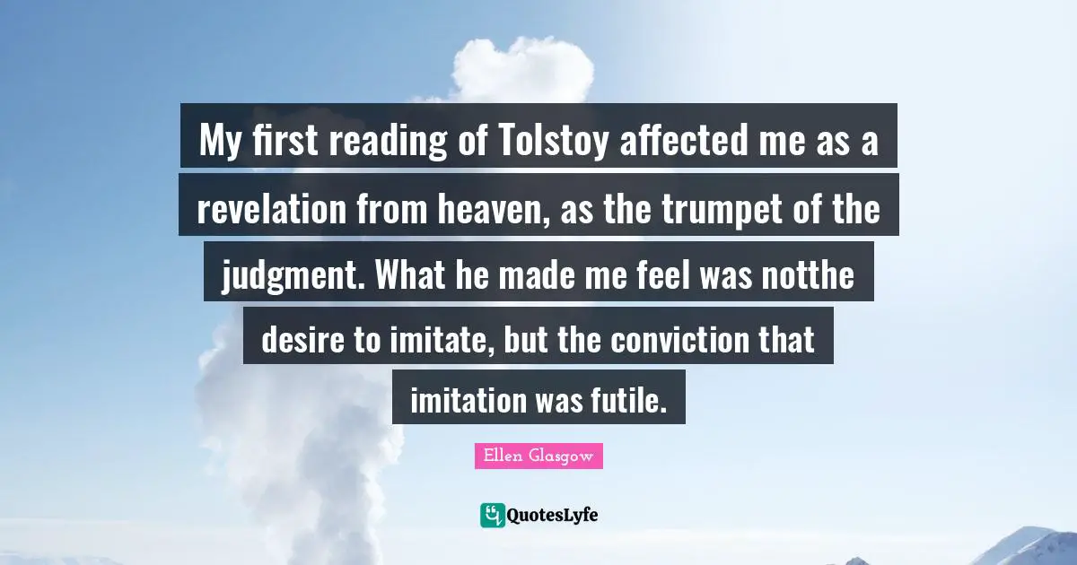 My first reading of Tolstoy affected me as a revelation from heaven, as the trumpet of the judgment. What he made me feel was notthe desire to imitate, but the conviction that imitation was futile.