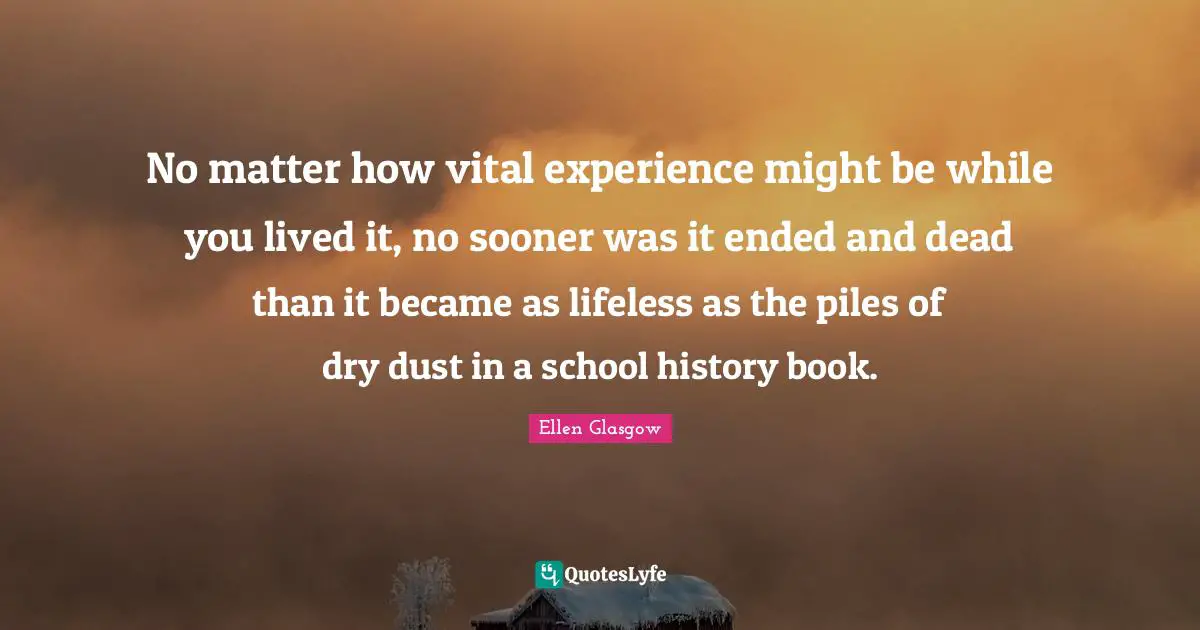 Ellen Glasgow Quotes: "No matter how vital experience might be while you lived it, no sooner was it ended and dead than it became as lifeless as the piles of dry dust in a school history book."