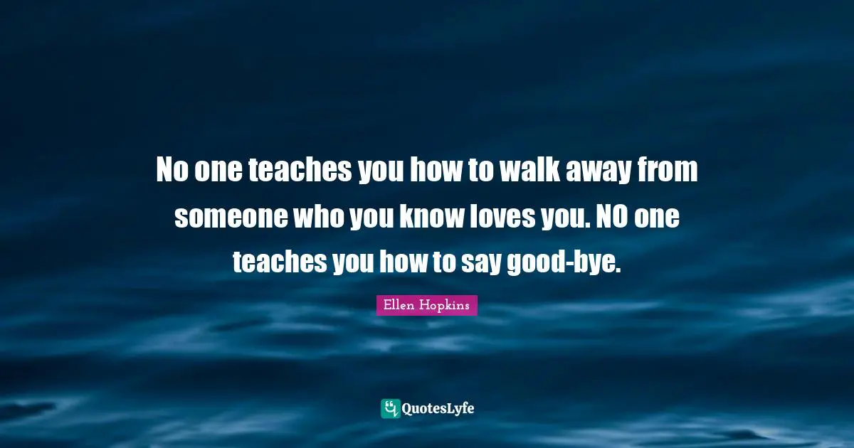 Bye Quotes: "No one teaches you how to walk away from someone who you know loves you. NO one teaches you how to say good-bye."