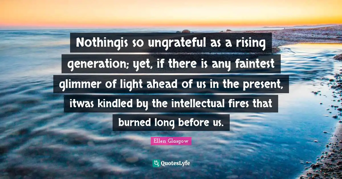 Nothingis so ungrateful as a rising generation; yet, if there is any faintest glimmer of light ahead of us in the present, itwas kindled by the intellectual fires that burned long before us.