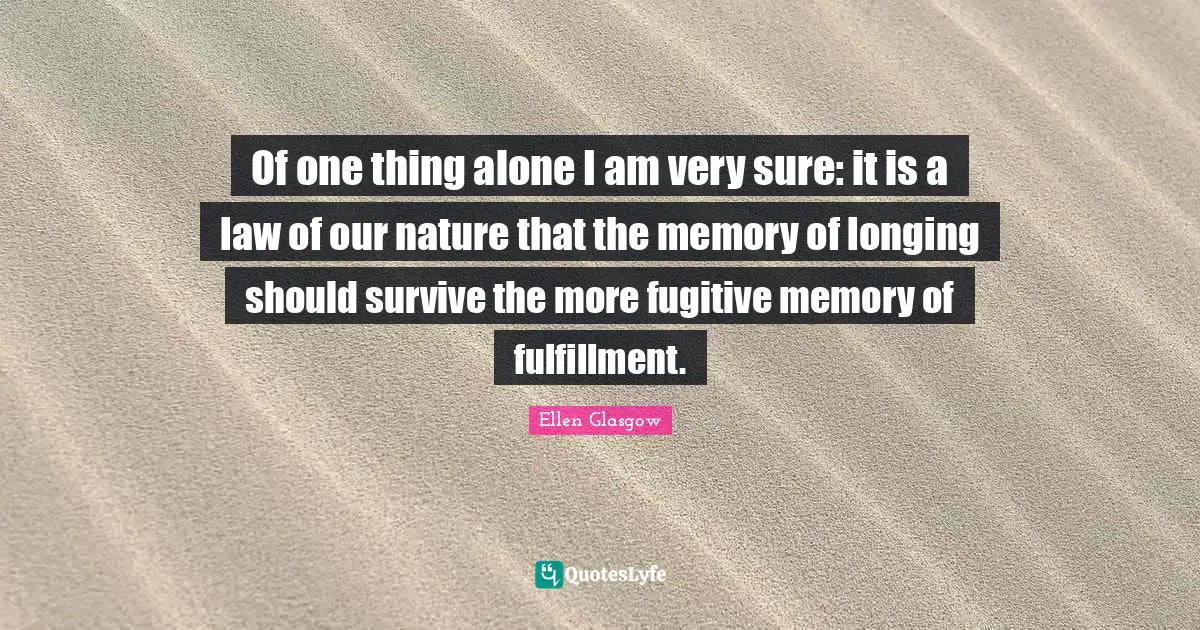 Of one thing alone I am very sure: it is a law of our nature that the memory of longing should survive the more fugitive memory of fulfillment.