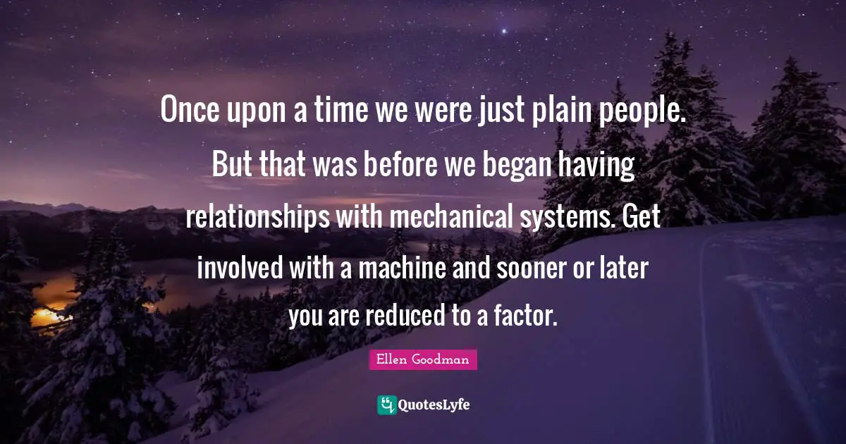 Once upon a time we were just plain people. But that was before we began having relationships with mechanical systems. Get involved with a machine and sooner or later you are reduced to a factor.