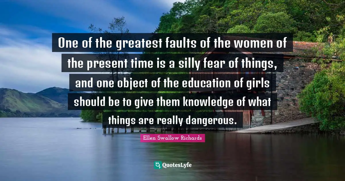 One of the greatest faults of the women of the present time is a silly fear of things, and one object of the education of girls should be to give them knowledge of what things are really dangerous.