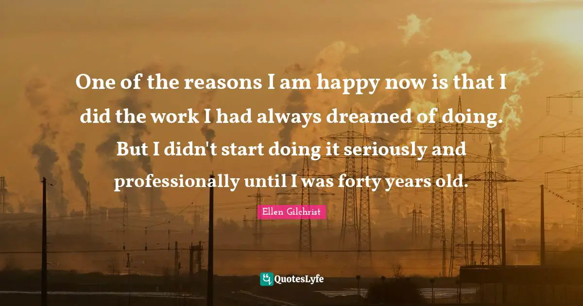 One of the reasons I am happy now is that I did the work I had always dreamed of doing. But I didn't start doing it seriously and professionally until I was forty years old.