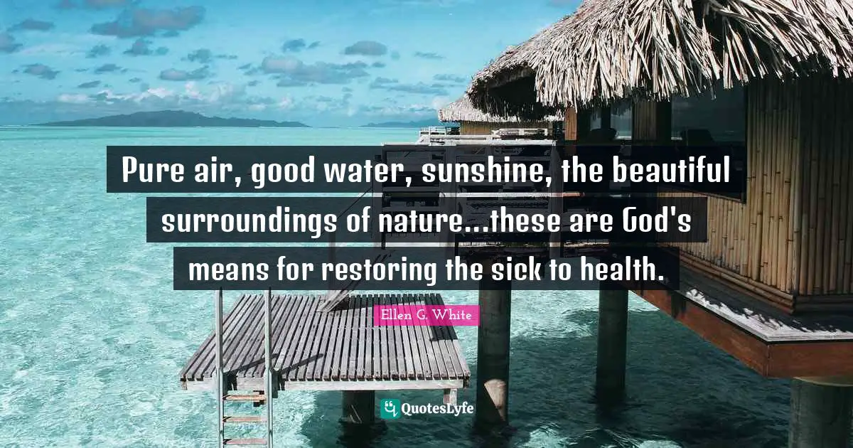 Ellen G. White Quotes: Pure air, good water, sunshine, the beautiful surroundings of nature...these are God's means for restoring the sick to health.
