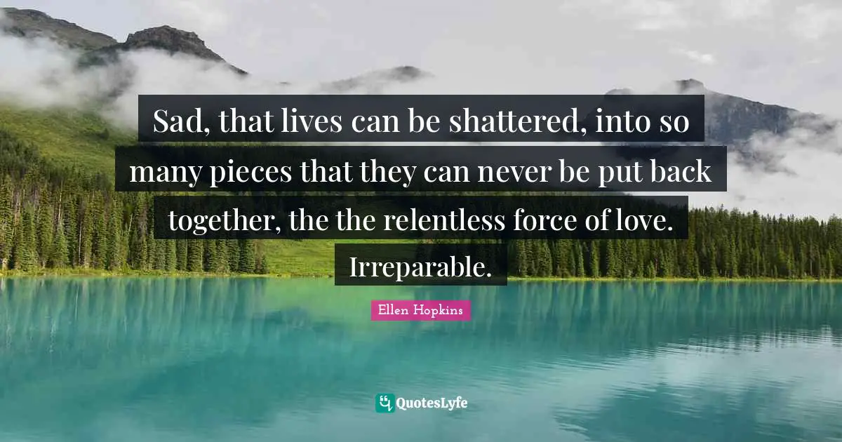 Sad, that lives can be shattered, into so many pieces that they can never be put back together, the the relentless force of love. Irreparable.