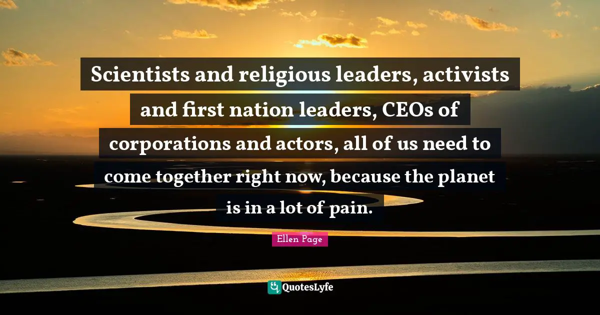 Scientists and religious leaders, activists and first nation leaders, CEOs of corporations and actors, all of us need to come together right now, because the planet is in a lot of pain.